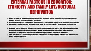 EXTERNAL FACTORS IN EDUCATION:
ETHNICITY AND FAMILY LIFE/CULTURAL
DEPRIVATION
• Bhatti’s research showed that ethnic minorities including Indian and Chinese parents were more
heavily involved in their children's education.
• Mahdood’s study also showed that ethnic minority parents have higher aspirations for their children.
• Indian and Chinese parents generally have more social capital which puts them at an advantage.
• However, black Caribbean children are at a disadvantage as they tend to live in families where they
have lonesome parents, so their parents tend to not be so heavily involved in their childrens
education as they spend most of their time working in order to provide for the family.
• This puts them at a disadvantage in terms of education as they lack help at home and therefore may
find it difficult at school.
 