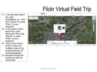Flickr Virtual Field Trip 11.  In the top right search box, type:  philadelphia, pa .  Then click “Search” or press “Enter” on your keyboard. 12.  In the bottom center search box, type:  liberty bell.  Then click “Search” or press “Enter” on your keyboard. 12.  Click on the various circles. (There are multiple circles in this example because of faulty geotagging.) 13. Navigate through the pictures to view the Liberty Bell.  Educational Uses of Flickr 