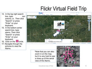 Flickr Virtual Field Trip 14.  In the top right search box, type:  san antonio, tx .  Then click “Search” or press “Enter” on your keyboard. 15.  In the bottom center search box, type:  alamo.  Then click “Search” or press “Enter” on your keyboard. 16.  Click on the  circle.  17. Navigate through the pictures to view the Alamo.  Educational Uses of Flickr *Note that you can also zoom in on the map, but it is very hard to see a close up of the aerial view of the Alamo. 