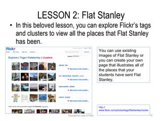 LESSON 2: Flat Stanley In this beloved lesson, you can explore Flickr’s tags and clusters to view all the places that Flat Stanley has been. Educational Uses of Flickr You can use existing images of Flat Stanley or you can create your own page that illustrates all of the places that your students have sent Flat Stanley.  http:// www.flickr.com/photos/tags/flatstanley/clusters   
