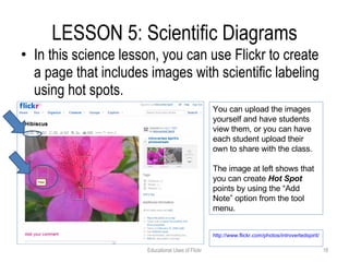 LESSON 5: Scientific Diagrams In this science lesson, you can use Flickr to create a page that includes images with scientific labeling using hot spots. Educational Uses of Flickr You can upload the images yourself and have students view them, or you can have each student upload their own to share with the class. The image at left shows that you can create  Hot Spot  points by using the “Add Note” option from the tool menu. http://www.flickr.com/photos/introvertedspirit/749126422/   