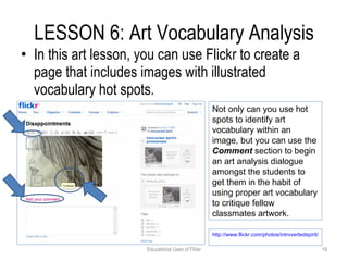 LESSON 6: Art Vocabulary Analysis In this art lesson, you can use Flickr to create a page that includes images with illustrated vocabulary hot spots. Educational Uses of Flickr Not only can you use hot spots to identify art vocabulary within an image, but you can use the  Comment  section to begin an art analysis dialogue amongst the students to get them in the habit of using proper art vocabulary to critique fellow classmates artwork.  http://www.flickr.com/photos/introvertedspirit/749159746/   