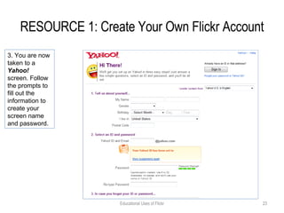 RESOURCE 1: Create Your Own Flickr Account Educational Uses of Flickr 3. You are now taken to a  Yahoo!  screen. Follow the prompts to fill out the information to create your screen name and password. 