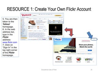 RESOURCE 1: Create Your Own Flickr Account Educational Uses of Flickr 5. You are then taken to the  Yahoo!  homepage. 6. In the web address bar, type in the  Flickr  address:  www.flickr.com   7. Click on “Sign In” in the top right corner of the  Flickr  homepage. 