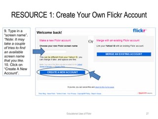 RESOURCE 1: Create Your Own Flickr Account Educational Uses of Flickr 9. Type in a “screen name”.  *Note: It may take a couple of tries to find an available screen name that you like. 10. Click on “Create A New Account”. 