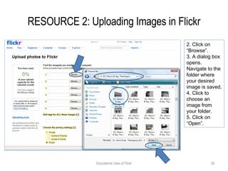RESOURCE 2: Uploading Images in Flickr Educational Uses of Flickr 2. Click on “Browse”. 3. A dialog box opens. Navigate to the folder where your desired image is saved. 4. Click to choose an image from your folder. 5. Click on “Open”.  