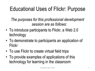 Educational Uses of Flickr: Purpose The purposes for this professional development session are as follows: To introduce participants to Flickr, a Web 2.0 technology To demonstrate to participants an application of Flickr To use Flickr to create virtual field trips To provide examples of applications of this technology for learning in the classroom Educational Uses of Flickr 
