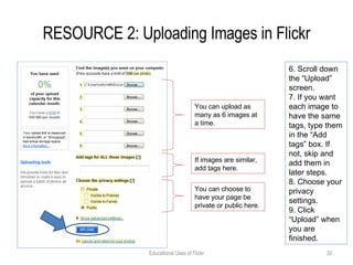 RESOURCE 2: Uploading Images in Flickr Educational Uses of Flickr 6. Scroll down the “Upload” screen. 7. If you want each image to have the same tags, type them in the “Add tags” box. If not, skip and add them in later steps. 8. Choose your privacy settings. 9. Click “Upload” when you are finished. You can upload as many as 6 images at a time. If images are similar, add tags here.  You can choose to have your page be private or public here. 
