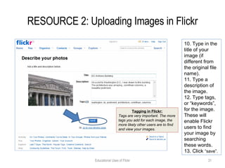 RESOURCE 2: Uploading Images in Flickr Educational Uses of Flickr 10. Type in the title of your image (if different from the original file name). 11. Type a description of the image. 12. Type tags, or “keywords”, for the image. These will enable Flickr users to find your image by searching these words. 13. Click  “save”. Tagging in Flickr: Tags are very important. The more tags you add for each image, the more likely other users are to find and view your images. 