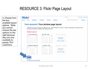 RESOURCE 3: Flickr Page Layout  Educational Uses of Flickr 3. Choose from the four available layout options.  *Note: you cannot choose the two options on the right because they are only available to paying “Pro” customers. 