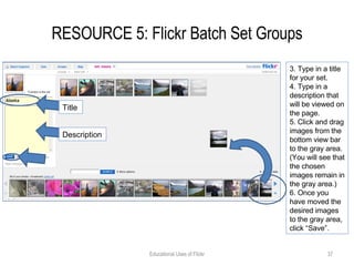 RESOURCE 5: Flickr Batch Set Groups Educational Uses of Flickr 3. Type in a title for your set. 4. Type in a description that will be viewed on the page. 5. Click and drag images from the bottom view bar to the gray area. (You will see that the chosen images remain in the gray area.) 6. Once you have moved the desired images to the gray area, click “Save”. Title Description 