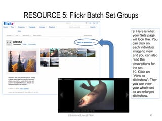 RESOURCE 5: Flickr Batch Set Groups Educational Uses of Flickr 9. Here is what your Sets page will look like. You can click on each individual image to view and you can also read the descriptions for the set. 10. Click on “View as slideshow”. Then you can view your whole set as an enlarged slideshow. 