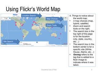 Using Flickr’s World Map 4. Things to notice about the world map: 3 map choices (map, hybrid, satellite) Zoom and search tools on the right. The search box in the top right of the page is for the location (city, state, country, etc…) The search box in the bottom center is for a specific site (White House, Alamo, etc…) Geotag  refers to the tag that is added to a flickr image to indicate where it was taken.  Location Search Map Choices Zoom Tools Site Search Educational Uses of Flickr 