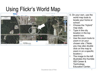 Using Flickr’s World Map 5. On your own, use the world map tools to locate your home or school. Choose the “Hybrid” map style. Type in the city location in the top search box. Use the zoom tools to zoom in on your chosen site. (*Note: you may also double click on the map to zoom in on a specific location.) The image to the left illustrates the Humble ISD Career & Technology Education Center. Educational Uses of Flickr 