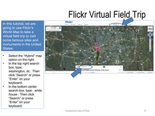 Flickr Virtual Field Trip Select the “Hybrid” map option on the right. In the top right search box, type:  washington, dc .  Then click “Search” or press “Enter” on your keyboard. In the bottom center search box, type:  white house .  Then click “Search” or press “Enter” on your keyboard. In this tutorial, we are going to use  Flickr’s World Map  to take a virtual field trip to visit some famous sites and monuments in the United States. Educational Uses of Flickr 