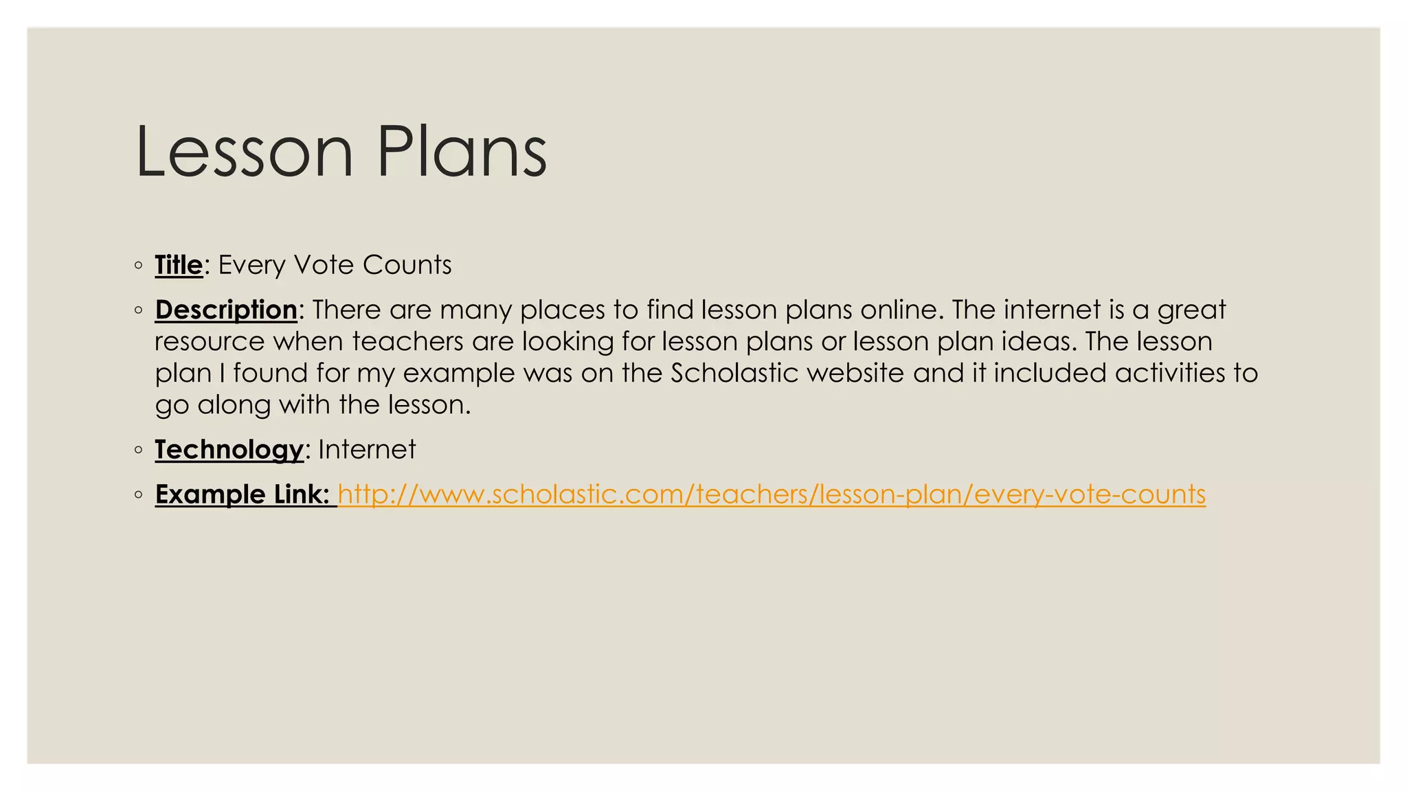 Lesson Plans 
◦ Title: Every Vote Counts 
◦ Description: There are many places to find lesson plans online. The internet is a great 
resource when teachers are looking for lesson plans or lesson plan ideas. The lesson 
plan I found for my example was on the Scholastic website and it included activities to 
go along with the lesson. 
◦ Technology: Internet 
◦ Example Link: http://www.scholastic.com/teachers/lesson-plan/every-vote-counts 
 