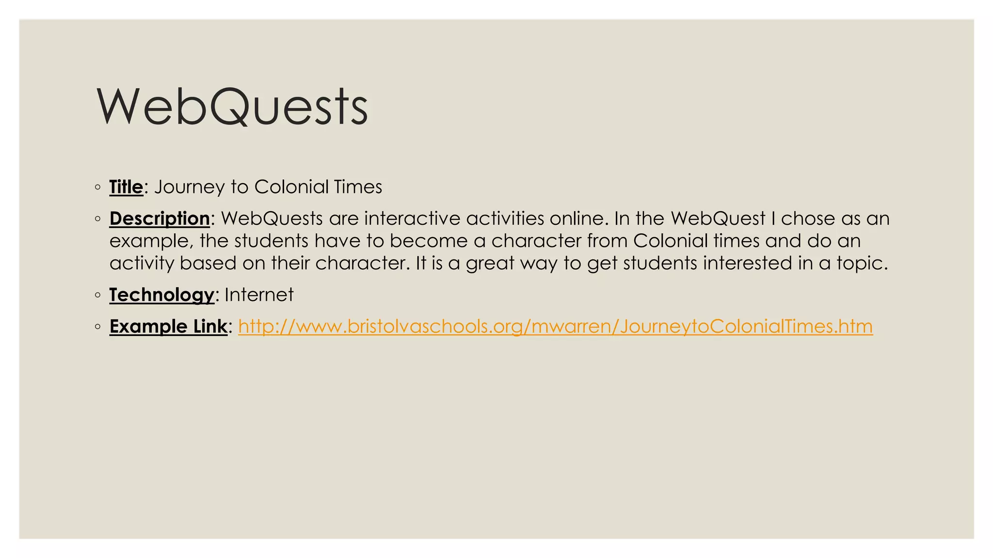 WebQuests 
◦ Title: Journey to Colonial Times 
◦ Description: WebQuests are interactive activities online. In the WebQuest I chose as an 
example, the students have to become a character from Colonial times and do an 
activity based on their character. It is a great way to get students interested in a topic. 
◦ Technology: Internet 
◦ Example Link: http://www.bristolvaschools.org/mwarren/JourneytoColonialTimes.htm 
 