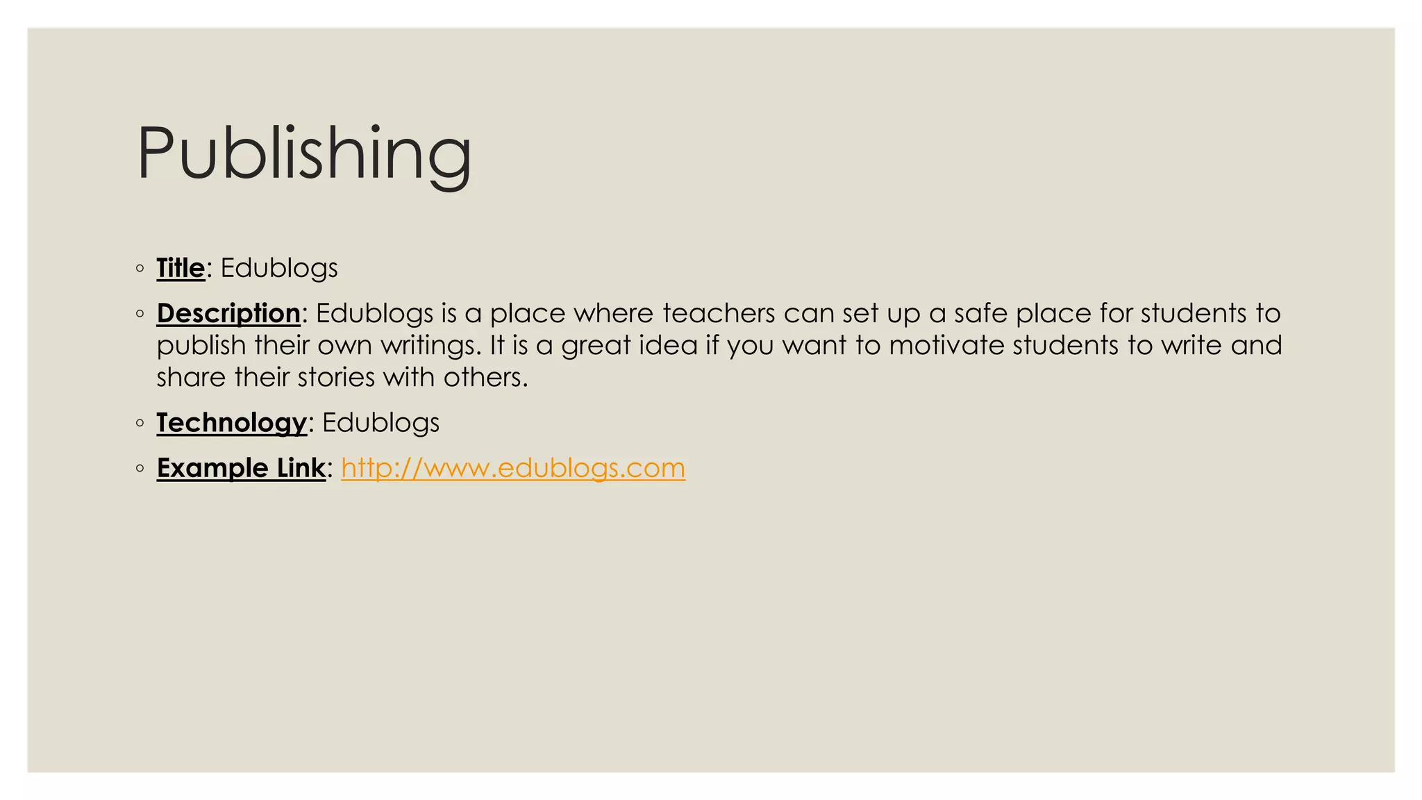 Publishing 
◦ Title: Edublogs 
◦ Description: Edublogs is a place where teachers can set up a safe place for students to 
publish their own writings. It is a great idea if you want to motivate students to write and 
share their stories with others. 
◦ Technology: Edublogs 
◦ Example Link: http://www.edublogs.com 
 