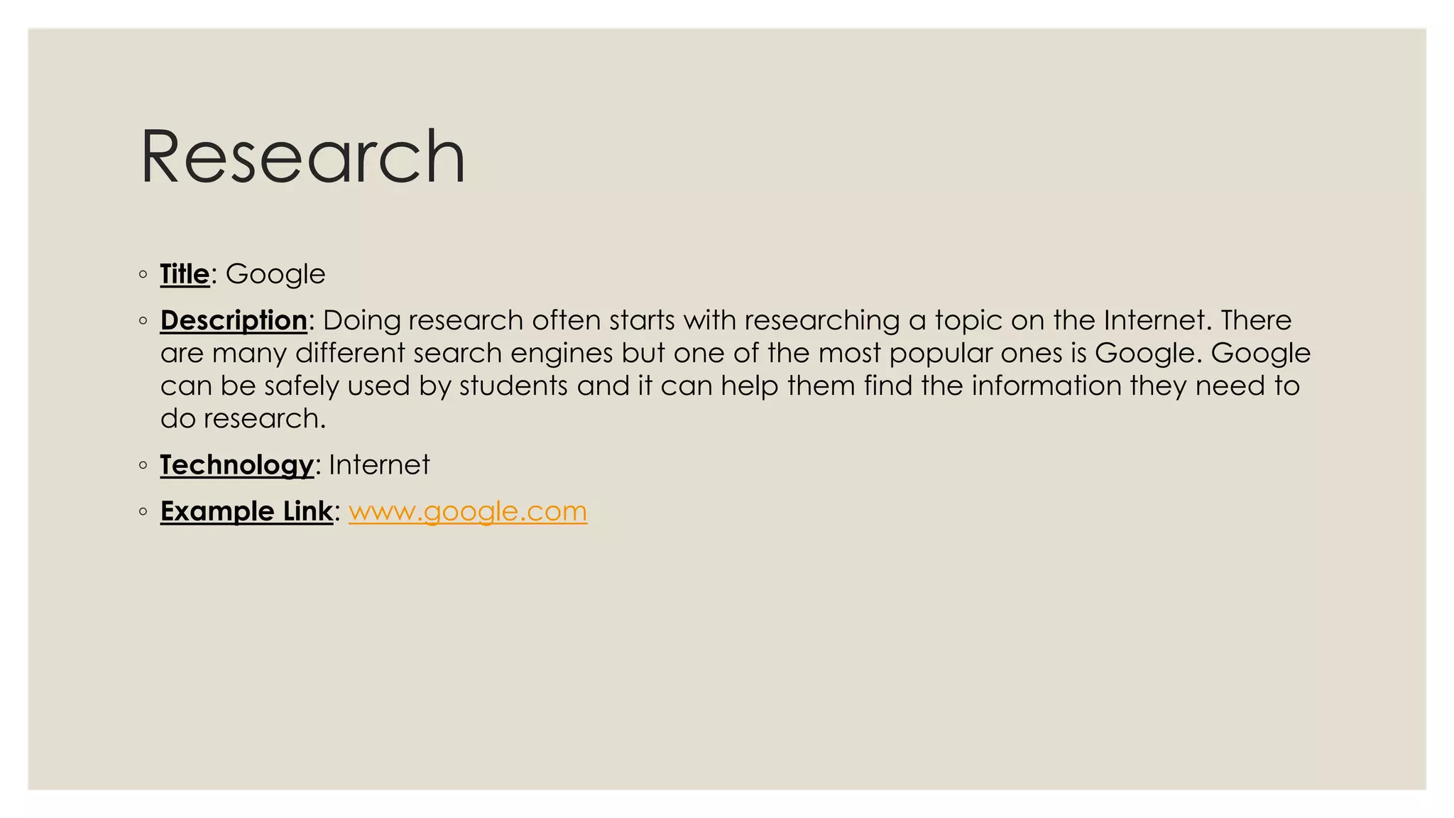 Research 
◦ Title: Google 
◦ Description: Doing research often starts with researching a topic on the Internet. There 
are many different search engines but one of the most popular ones is Google. Google 
can be safely used by students and it can help them find the information they need to 
do research. 
◦ Technology: Internet 
◦ Example Link: www.google.com 
