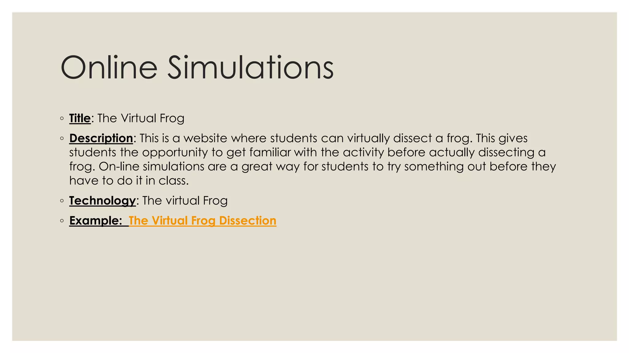 Online Simulations 
◦ Title: The Virtual Frog 
◦ Description: This is a website where students can virtually dissect a frog. This gives 
students the opportunity to get familiar with the activity before actually dissecting a 
frog. On-line simulations are a great way for students to try something out before they 
have to do it in class. 
◦ Technology: The virtual Frog 
◦ Example: The Virtual Frog Dissection 
 