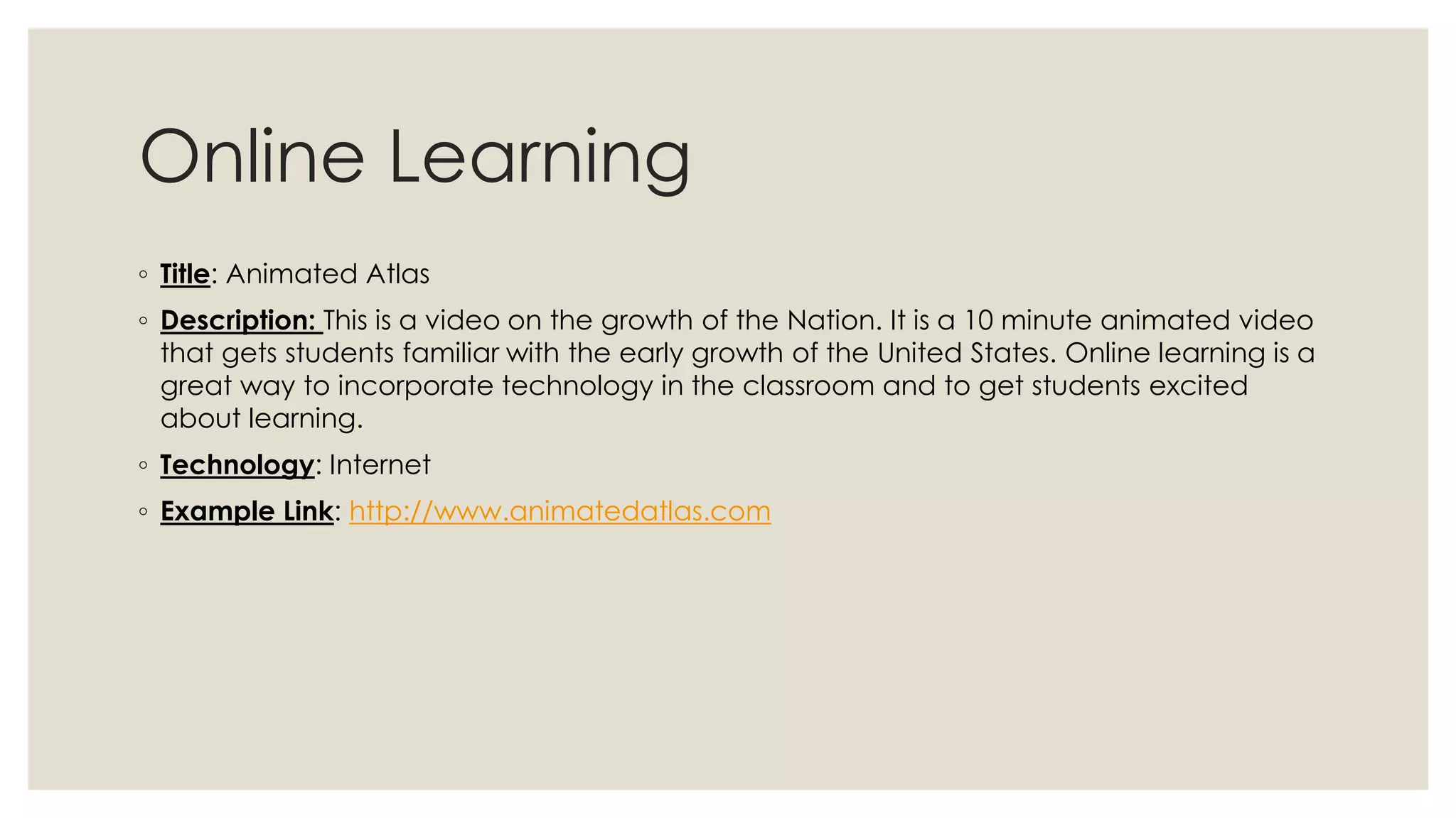 Online Learning 
◦ Title: Animated Atlas 
◦ Description: This is a video on the growth of the Nation. It is a 10 minute animated video 
that gets students familiar with the early growth of the United States. Online learning is a 
great way to incorporate technology in the classroom and to get students excited 
about learning. 
◦ Technology: Internet 
◦ Example Link: http://www.animatedatlas.com 
 
