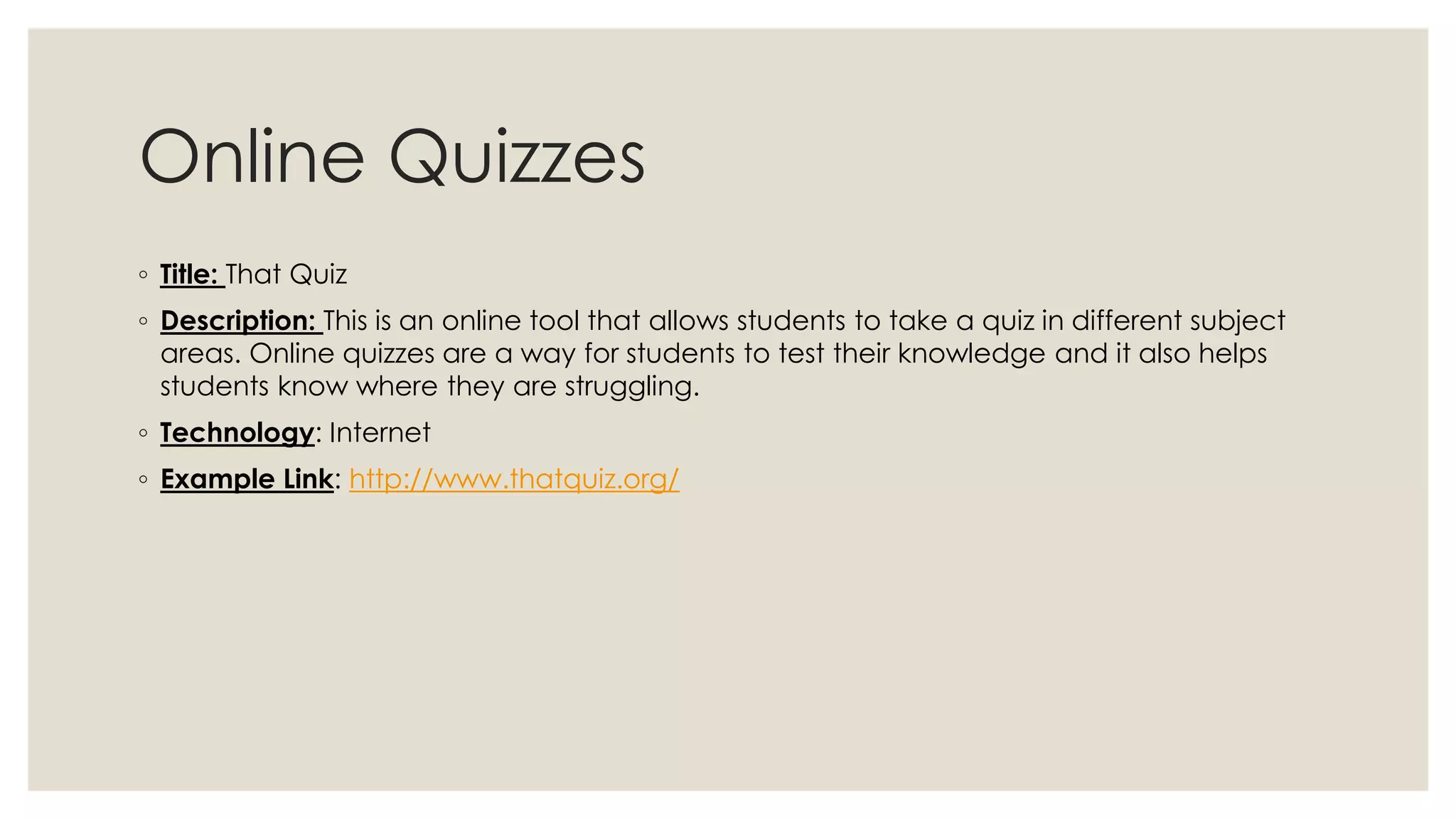 Online Quizzes 
◦ Title: That Quiz 
◦ Description: This is an online tool that allows students to take a quiz in different subject 
areas. Online quizzes are a way for students to test their knowledge and it also helps 
students know where they are struggling. 
◦ Technology: Internet 
◦ Example Link: http://www.thatquiz.org/ 
 
