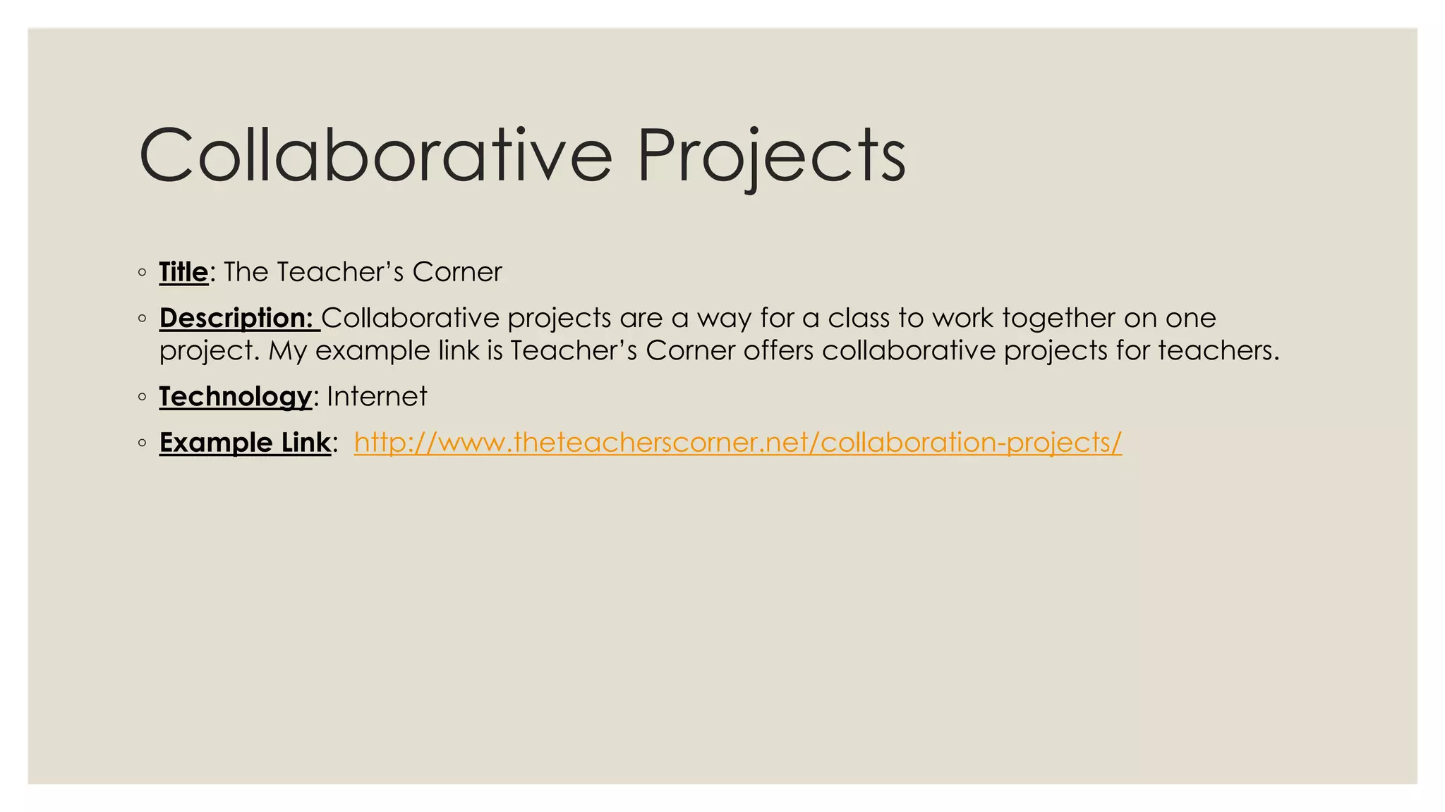 Collaborative Projects 
◦ Title: The Teacher’s Corner 
◦ Description: Collaborative projects are a way for a class to work together on one 
project. My example link is Teacher’s Corner offers collaborative projects for teachers. 
◦ Technology: Internet 
◦ Example Link: http://www.theteacherscorner.net/collaboration-projects/ 
 