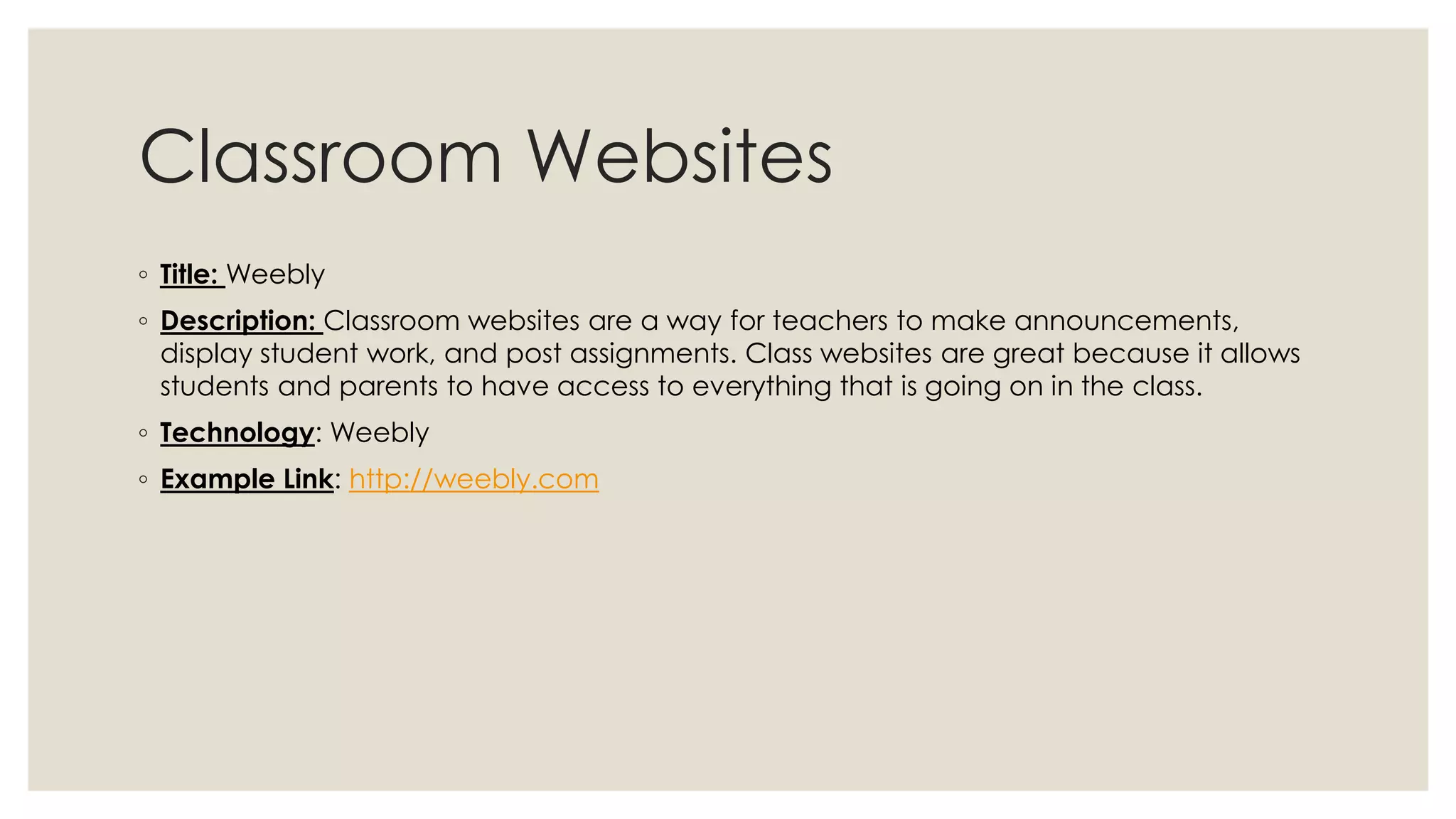 Classroom Websites 
◦ Title: Weebly 
◦ Description: Classroom websites are a way for teachers to make announcements, 
display student work, and post assignments. Class websites are great because it allows 
students and parents to have access to everything that is going on in the class. 
◦ Technology: Weebly 
◦ Example Link: http://weebly.com 
 