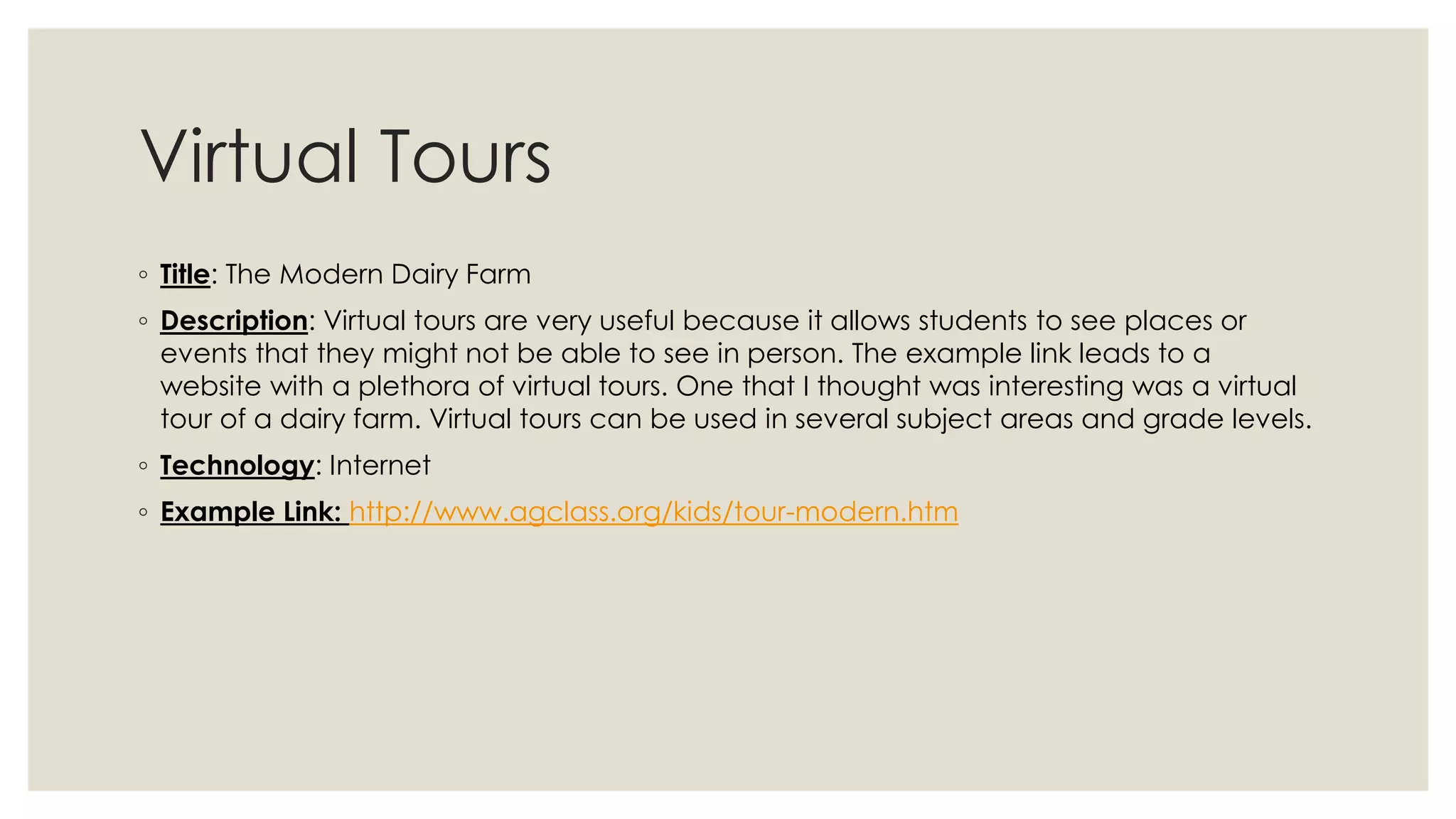 Virtual Tours 
◦ Title: The Modern Dairy Farm 
◦ Description: Virtual tours are very useful because it allows students to see places or 
events that they might not be able to see in person. The example link leads to a 
website with a plethora of virtual tours. One that I thought was interesting was a virtual 
tour of a dairy farm. Virtual tours can be used in several subject areas and grade levels. 
◦ Technology: Internet 
◦ Example Link: http://www.agclass.org/kids/tour-modern.htm 
 