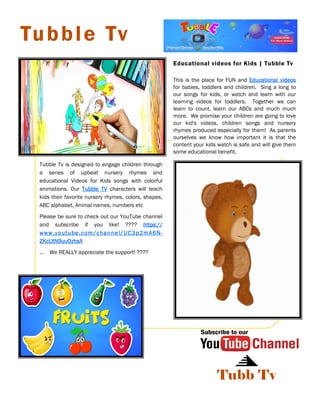 Tubb Tv
Educational videos for Kids | Tubble Tv
Tubble Tv
Tubble Tv is designed to engage children through
a series of upbeat nursery rhymes and
educational Videos for Kids songs with colorful
animations. Our Tubble TVTubble TVTubble TVTubble TV characters will teach
kids their favorite nursery rhymes, colors, shapes,
ABC alphabet, Animal names, numbers etc
Please be sure to check out our YouTube channel
and subscribe if you like! ???? https://https://https://https://
www.youtube.com/channel/UC3p2mA6Nwww.youtube.com/channel/UC3p2mA6Nwww.youtube.com/channel/UC3p2mA6Nwww.youtube.com/channel/UC3p2mA6N----
ZKcUtN9uuOzhsAZKcUtN9uuOzhsAZKcUtN9uuOzhsAZKcUtN9uuOzhsA
… We REALLY appreciate the support! ????
This is the place for FUN and Educational videosEducational videosEducational videosEducational videos
for babies, toddlers and children. Sing a long to
our songs for kids, or watch and learn with our
learning videos for toddlers. Together we can
learn to count, learn our ABCs and much much
more. We promise your children are going to love
our kid's videos, children songs and nursery
rhymes produced especially for them! As parents
ourselves we know how important it is that the
content your kids watch is safe and will give them
some educational benefit.
 