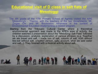 Educational visit of D class in salt flats of
Mesologgi
The 4th grade of the 17th Primary School of Agrinio visited the KPE
Messolonghi - Thermo, with the teachers of the two departments, Mr.
Ziogas Chr. and Mr. Boutsiadou Athanasia in the context of
Environmental Education implementing a related program.
Starting from the Trikoupio Cultural Center where a theoretical
environmental approach was made to the KPE's area of ​​activity, the
children watched a presentation about the "Mesolongi Salt Flats" followed
by a discussion, analysis, explanation of various phrases (e.g. Together
we ate bread and salt, I made him of salt, column of salt, truth without
lies-eat without salt, unsalted person, salty account, what we said water
and salt...). They finished with a musical activity about salt.
 