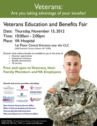 Veterans:
               Are you taking advantage of your benefits?

  Veterans Education and Benefits Fair
  Date: Thursday, November 15, 2012
  Time: 10:00am - 2:00pm
  Place: VA Hospital
                    1st Floor Central Entrance near the CLC
                    (2500 Overlook Terrace, Madison, WI 53705)

  Discover what military benefits are available to you in the areas of:
              Education opportunities
              Employment assistance
              Benefits administration
              VA services

  Free and open to Veterans, their
  Family Members and VA Employees


  Schools and service providers attending:




  Dane County Veterans Service Office
  Office of Veteran Employment Services
  Veterans Benefits Administration
  Wisconsin Department of Veterans Affairs



Joseph Naylor, VA Hospital Patient Education and Outreach Coordinator
(608) 256-1901 Ext. 11494 or joseph.naylor@va.gov
 