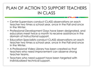 PLAN OF ACTION TO SUPPORT TEACHERS
IN CLASS
• Center Supervisors conduct CLASS observations on each
teacher two times a school year, once in the Fall and once
in the Winter.
• Professional Development Days have been designated, and
educators meet twice a month to receive assistance in the
domain of instructional support.
• Education Specialists conduct CLASS observations on each
teacher two times a school year, once in the Fall and once
in the Winter.
• A Professional Video Library has been created so that
teachers who need improvement can observe strong
teacher teams.
• Teachers who need support have been targeted with
individualized technical support.

 