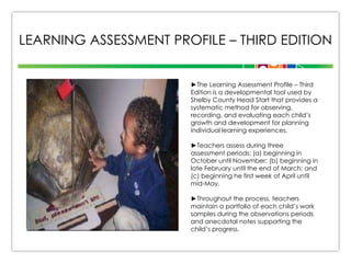 LEARNING ASSESSMENT PROFILE – THIRD EDITION
►The Learning Assessment Profile – Third
Edition is a developmental tool used by
Shelby County Head Start that provides a
systematic method for observing,
recording, and evaluating each child’s
growth and development for planning
individual learning experiences.
►Teachers assess during three
assessment periods: (a) beginning in
October until November; (b) beginning in
late February until the end of March; and
(c) beginning he first week of April until
mid-May.
►Throughout the process, teachers
maintain a portfolio of each child’s work
samples during the observations periods
and anecdotal notes supporting the
child’s progress.

 