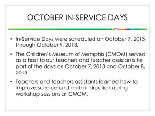 OCTOBER IN-SERVICE DAYS
• In-Service Days were scheduled on October 7, 2013
through October 9, 2013.
• The Children’s Museum of Memphis (CMOM) served
as a host to our teachers and teacher assistants for
part of the days on October 7, 2013 and October 8,
2013
• Teachers and teachers assistants learned how to
improve science and math instruction during
workshop sessions at CMOM.

 