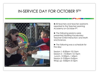 IN-SERVICE DAY FOR OCTOBER 9TH
►All teachers and teacher assistants
reported to the Teacher Learning
Academy on October 9th.
► The following sessions were
presented: Building Vocabulary;
Teacher-Child Interaction; and Math
and Science.
► The following was a schedule for
the day:
Session 1--8:30am-10:15am
Session 2 --10:30am-12:15pm
Lunch--12:30pm--1:45pm
Session 3--2:00pm-3:45pm
Wrap up--4:00pm-4:15pm

 