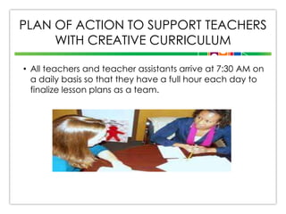 PLAN OF ACTION TO SUPPORT TEACHERS
WITH CREATIVE CURRICULUM
• All teachers and teacher assistants arrive at 7:30 AM on
a daily basis so that they have a full hour each day to
finalize lesson plans as a team.

 