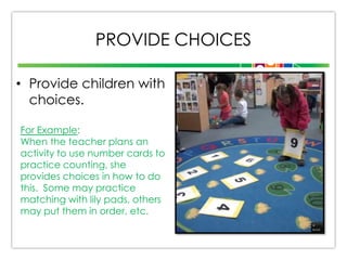 PROVIDE CHOICES
• Provide children with
choices.
For Example:
When the teacher plans an
activity to use number cards to
practice counting, she
provides choices in how to do
this. Some may practice
matching with lily pads, others
may put them in order, etc.

 