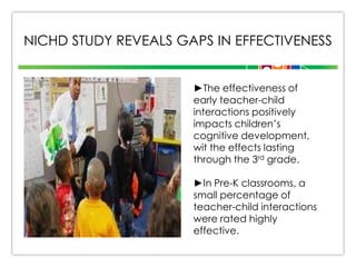 NICHD STUDY REVEALS GAPS IN EFFECTIVENESS
►The effectiveness of
early teacher-child
interactions positively
impacts children’s
cognitive development,
wit the effects lasting
through the 3rd grade.
►In Pre-K classrooms, a
small percentage of
teacher-child interactions
were rated highly
effective.

 