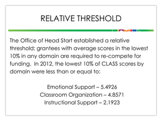 RELATIVE THRESHOLD
The Office of Head Start established a relative
threshold; grantees with average scores in the lowest
10% in any domain are required to re-compete for
funding. In 2012, the lowest 10% of CLASS scores by
domain were less than or equal to:
Emotional Support – 5.4926
Classroom Organization – 4.8571
Instructional Support – 2.1923

 