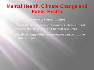 Mental Health, Climate Change and
Public Health
• Impact on receiving communities
– Real or perceived lack of resources such as support
services, housing, jobs, and natural resources
– Perceived competition for resources can contribute
to discrimination
 