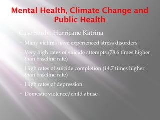 Mental Health, Climate Change and
Public Health
• Case Study: Hurricane Katrina
– Many victims have experienced stress disorders
– Very high rates of suicide attempts (78.6 times higher
than baseline rate)
– High rates of suicide completion (14.7 times higher
than baseline rate)
– High rates of depression
– Domestic violence/child abuse
 