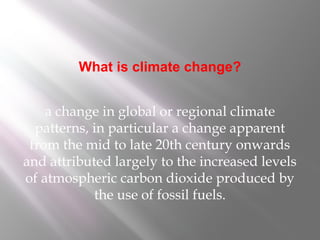 What is climate change?
a change in global or regional climate
patterns, in particular a change apparent
from the mid to late 20th century onwards
and attributed largely to the increased levels
of atmospheric carbon dioxide produced by
the use of fossil fuels.
 