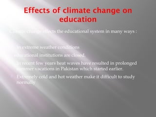Effects of climate change on
education
Climate change effects the educational system in many ways :
 In extreme weather conditions
educational institutions are closed.
 In recent few years heat waves have resulted in prolonged
summer vacations in Pakistan which started earlier.
 Extremely cold and hot weather make it difficult to study
normally
 