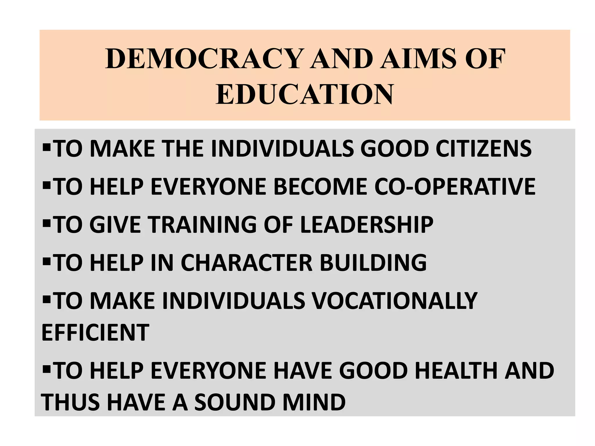 DEMOCRACY AND AIMS OF
EDUCATION
TO MAKE THE INDIVIDUALS GOOD CITIZENS
TO HELP EVERYONE BECOME CO-OPERATIVE
TO GIVE TRAINING OF LEADERSHIP
TO HELP IN CHARACTER BUILDING
TO MAKE INDIVIDUALS VOCATIONALLY
EFFICIENT
TO HELP EVERYONE HAVE GOOD HEALTH AND
THUS HAVE A SOUND MIND