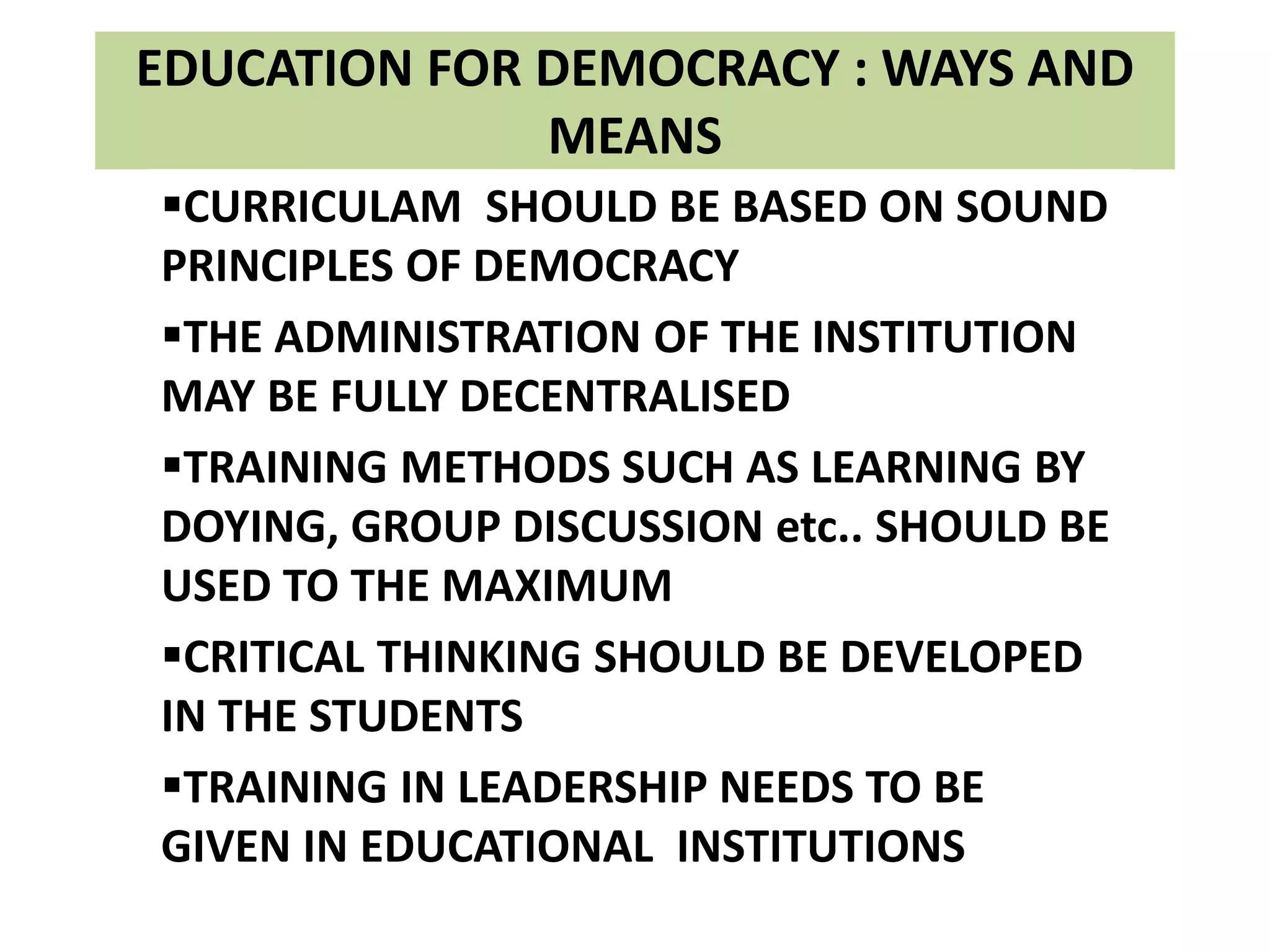 EDUCATION FOR DEMOCRACY : WAYS AND
MEANS
CURRICULAM SHOULD BE BASED ON SOUND
PRINCIPLES OF DEMOCRACY
THE ADMINISTRATION OF THE INSTITUTION
MAY BE FULLY DECENTRALISED
TRAINING METHODS SUCH AS LEARNING BY
DOYING, GROUP DISCUSSION etc.. SHOULD BE
USED TO THE MAXIMUM
CRITICAL THINKING SHOULD BE DEVELOPED
IN THE STUDENTS
TRAINING IN LEADERSHIP NEEDS TO BE
GIVEN IN EDUCATIONAL INSTITUTIONS