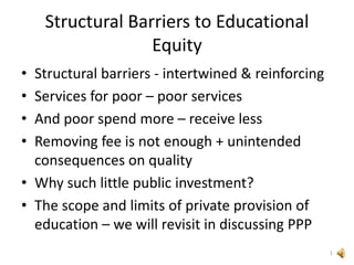 Structural Barriers to Educational
Equity
• Structural barriers - intertwined & reinforcing
• Services for poor – poor services
• And poor spend more – receive less
• Removing fee is not enough + unintended
consequences on quality
• Why such little public investment?
• The scope and limits of private provision of
education – we will revisit in discussing PPP
1
 