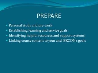 PREPARE
 Personal study and pre-work
 Establishing learning and service goals
 Identifying helpful resources and support systems
 Linking course content to your and ISKCON’s goals
 