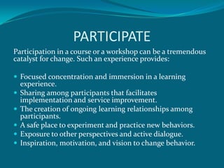 PARTICIPATE
Participation in a course or a workshop can be a tremendous
catalyst for change. Such an experience provides:

 Focused concentration and immersion in a learning
    experience.
   Sharing among participants that facilitates
    implementation and service improvement.
   The creation of ongoing learning relationships among
    participants.
   A safe place to experiment and practice new behaviors.
   Exposure to other perspectives and active dialogue.
   Inspiration, motivation, and vision to change behavior.
 