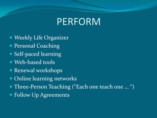 PERFORM
 Weekly Life Organizer
 Personal Coaching
 Self-paced learning
 Web-based tools
 Renewal workshops
 Online learning networks
 Three-Person Teaching (“Each one teach one ... “)
 Follow Up Agreements
 